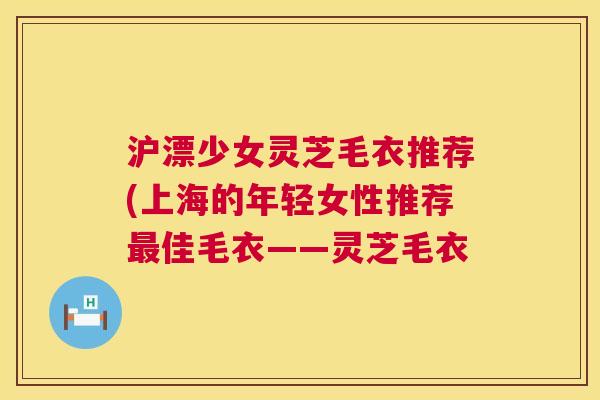 沪漂少女灵芝毛衣推荐(上海的年轻女性推荐佳毛衣——灵芝毛衣