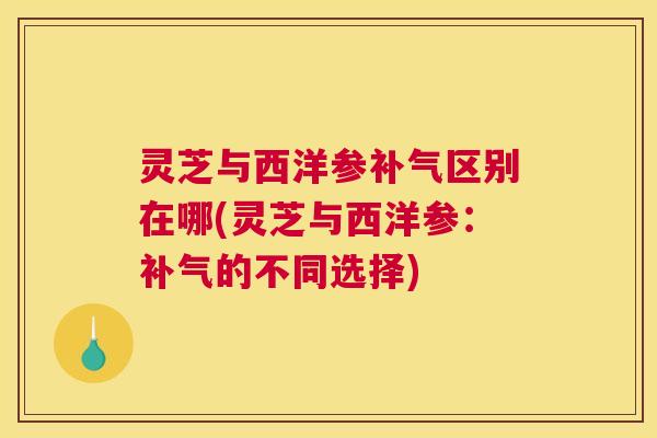 灵芝与西洋参补气区别在哪(灵芝与西洋参：补气的不同选择)