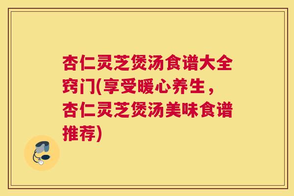 杏仁灵芝煲汤食谱大全窍门(享受暖心养生，杏仁灵芝煲汤美味食谱推荐)