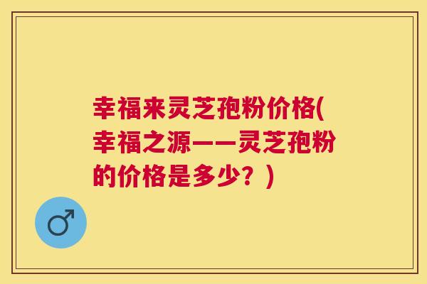 幸福来灵芝孢粉价格(幸福之源——灵芝孢粉的价格是多少？)