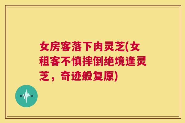 女房客落下肉灵芝(女租客不慎摔倒绝境逢灵芝，奇迹般复原)