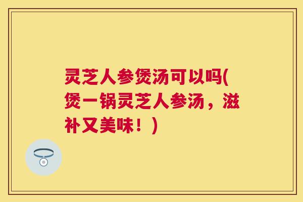 灵芝人参煲汤可以吗(煲一锅灵芝人参汤，滋补又美味！)