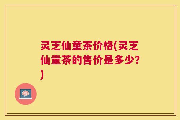 灵芝仙童茶价格(灵芝仙童茶的售价是多少？)