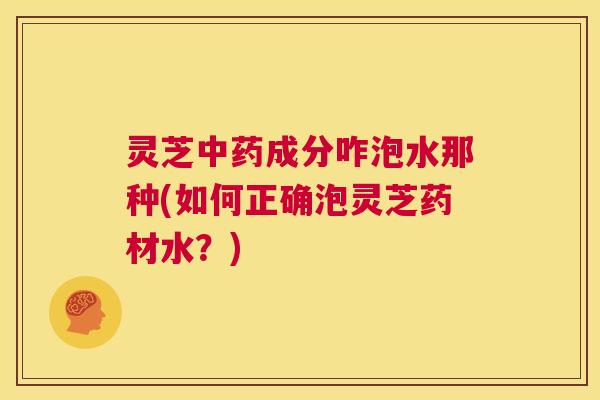 灵芝中药成分咋泡水那种(如何正确泡灵芝药材水？)