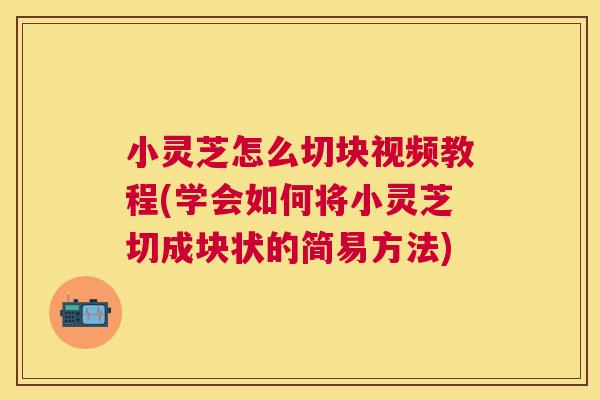 小灵芝怎么切块视频教程(学会如何将小灵芝切成块状的简易方法)