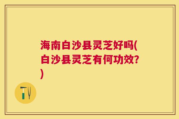 海南白沙县灵芝好吗(白沙县灵芝有何功效？)
