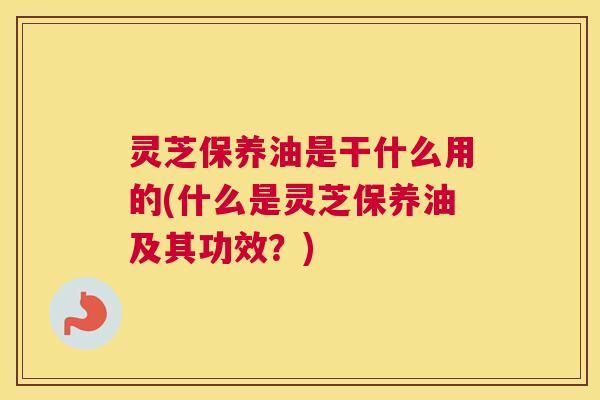 灵芝保养油是干什么用的(什么是灵芝保养油及其功效?) 灵芝保养油是干什么用的(什么是灵芝保养油及其功效?)