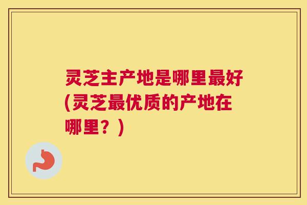 灵芝主产地是哪里最好(灵芝最优质的产地在哪里？)