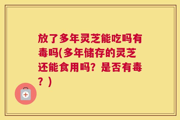 放了多年灵芝能吃吗有毒吗(多年储存的灵芝还能食用吗？是否有毒？)
