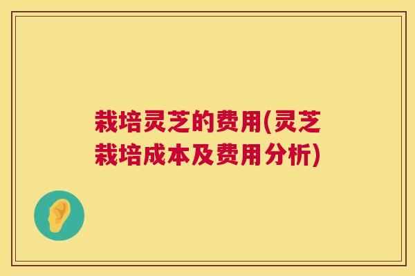 栽培灵芝的费用(灵芝栽培成本及费用分析)
