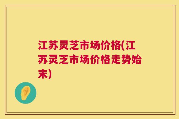 江苏灵芝市场价格(江苏灵芝市场价格走势始末)