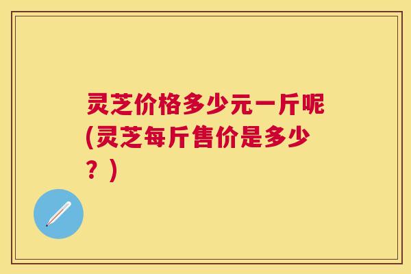 灵芝价格多少元一斤呢(灵芝每斤售价是多少？)