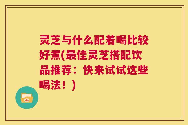 灵芝与什么配着喝比较好煮(最佳灵芝搭配饮品推荐：快来试试这些喝法！)