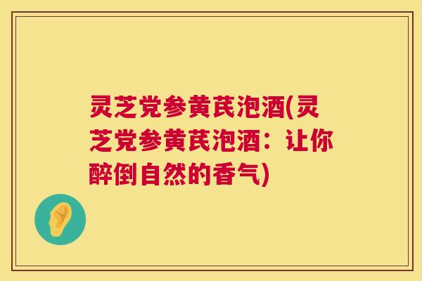 灵芝党参黄芪泡酒(灵芝党参黄芪泡酒：让你醉倒自然的香气)