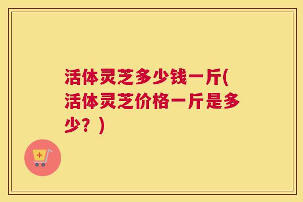 活体灵芝多少钱一斤(活体灵芝价格一斤是多少?) 活体灵芝多少钱一斤(活体灵芝价格一斤是多少?)