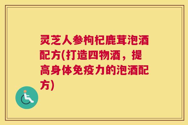 灵芝人参枸杞鹿茸泡酒配方(打造四物酒，提高身体免疫力的泡酒配方)