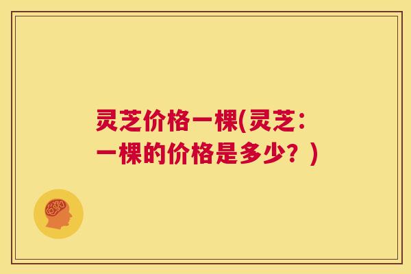 灵芝价格一棵(灵芝：一棵的价格是多少？)