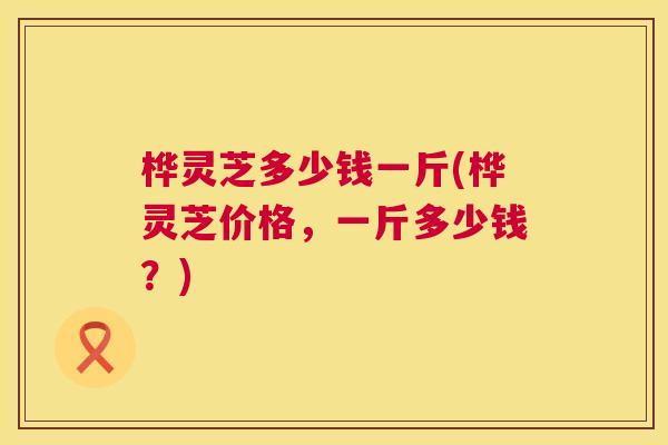 桦灵芝多少钱一斤(桦灵芝价格，一斤多少钱？)