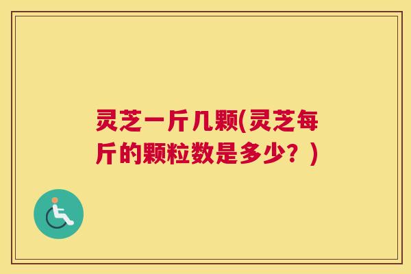 灵芝一斤几颗(灵芝每斤的颗粒数是多少？)