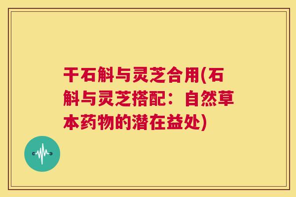 干石斛与灵芝合用(石斛与灵芝搭配：自然草本药物的潜在益处)