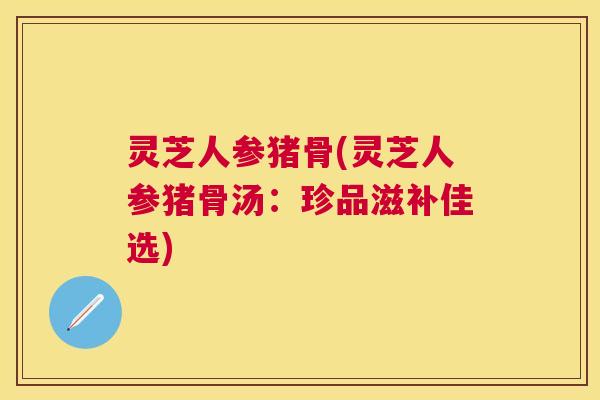 灵芝人参猪骨(灵芝人参猪骨汤：珍品滋补佳选)
