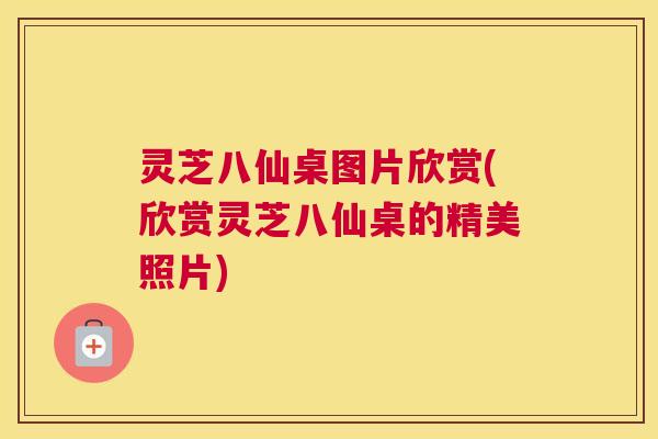 灵芝八仙桌图片欣赏(欣赏灵芝八仙桌的精美照片)