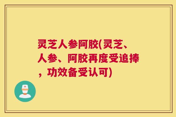 灵芝人参阿胶(灵芝、人参、阿胶再度受追捧，功效备受认可)