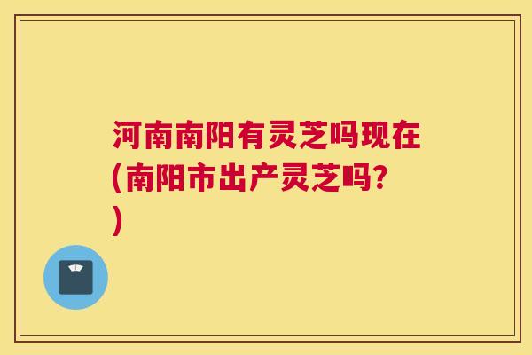 河南南阳有灵芝吗现在(南阳市出产灵芝吗？)