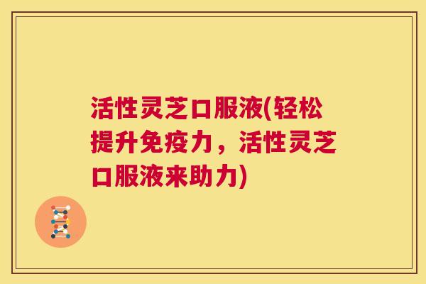活性灵芝口服液(轻松提升免疫力，活性灵芝口服液来助力)