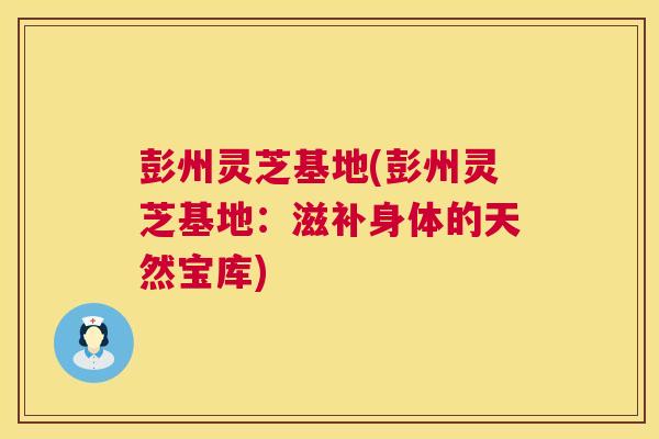 彭州灵芝基地(彭州灵芝基地：滋补身体的天然宝库)