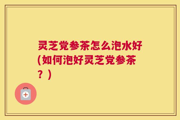 灵芝党参茶怎么泡水好(如何泡好灵芝党参茶?) 灵芝党参茶怎么泡水好(如何泡好灵芝党参茶?)