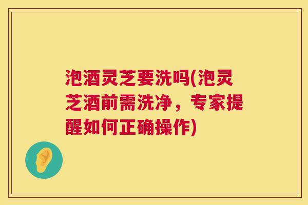泡酒灵芝要洗吗(泡灵芝酒前需洗净,专家提醒如何正确操作) 泡酒灵芝要洗吗(泡灵芝酒前需洗净,专家提醒如何正确操作)
