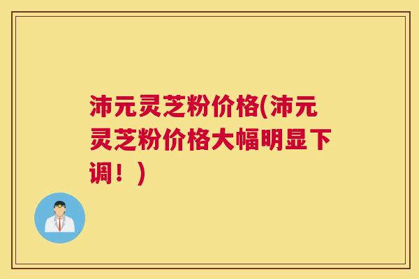 沛元灵芝粉价格(沛元灵芝粉价格大幅明显下调！)
