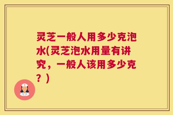 灵芝一般人用多少克泡水(灵芝泡水用量有讲究，一般人该用多少克？)