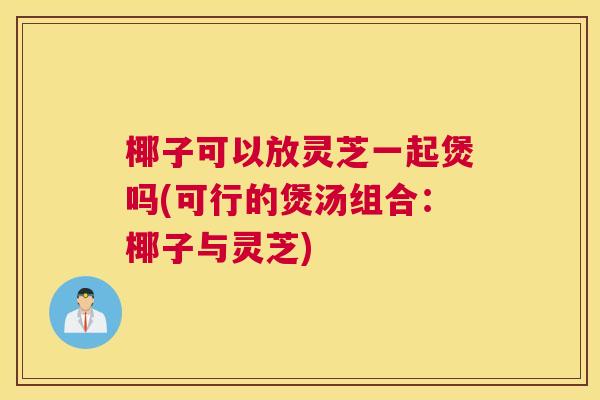 椰子可以放灵芝一起煲吗(可行的煲汤组合：椰子与灵芝)