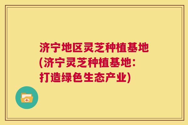 济宁地区灵芝种植基地(济宁灵芝种植基地：打造绿色生态产业)