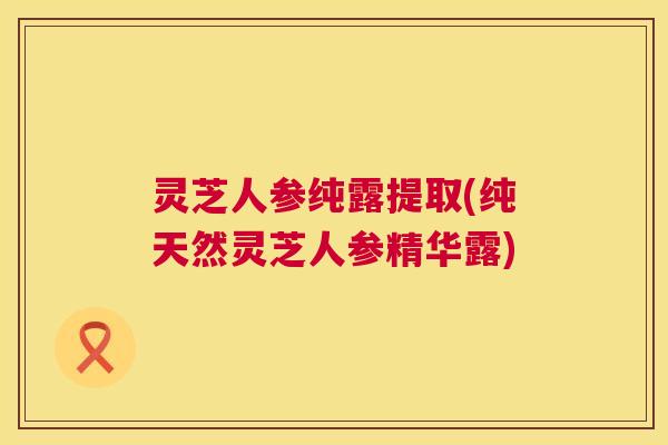 灵芝人参纯露提取(纯天然灵芝人参精华露) 灵芝人参纯露提取(纯天然灵芝人参精华露)