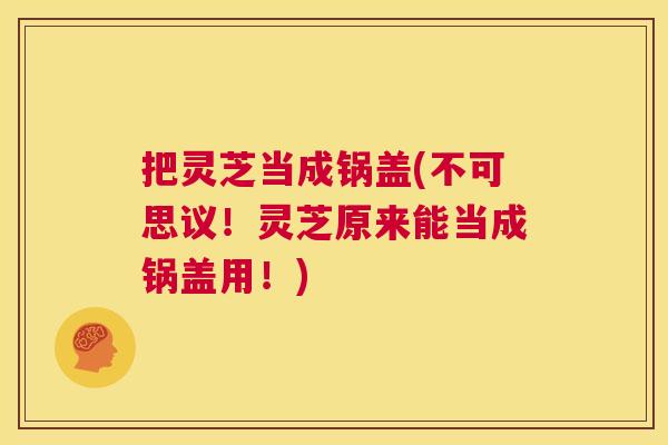 把灵芝当成锅盖(不可思议！灵芝原来能当成锅盖用！)