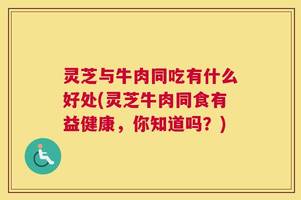 灵芝与牛肉同吃有什么好处(灵芝牛肉同食有益健康，你知道吗？)