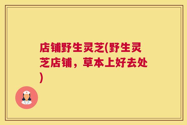 店铺野生灵芝(野生灵芝店铺，草本上好去处)