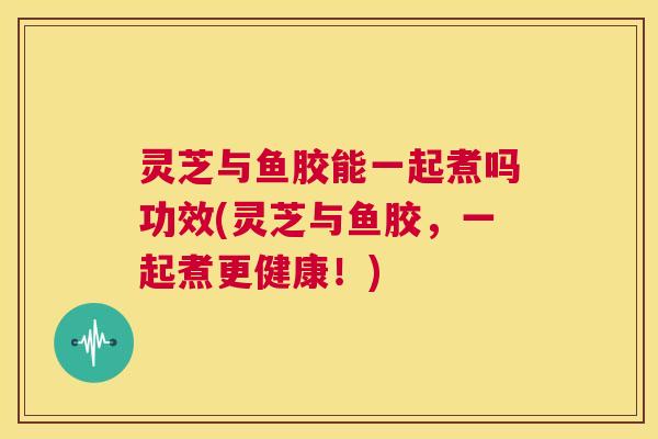 灵芝与鱼胶能一起煮吗功效(灵芝与鱼胶，一起煮更健康！)