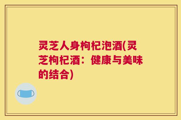 灵芝人身枸杞泡酒(灵芝枸杞酒：健康与美味的结合)
