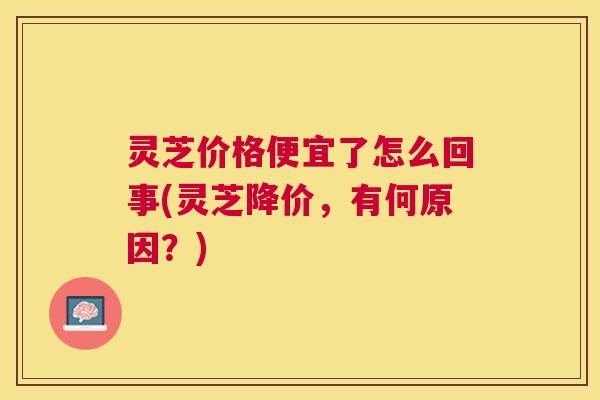 灵芝价格便宜了怎么回事(灵芝降价,有何原因?) 灵芝价格便宜了怎么回事(灵芝降价,有何原因?)