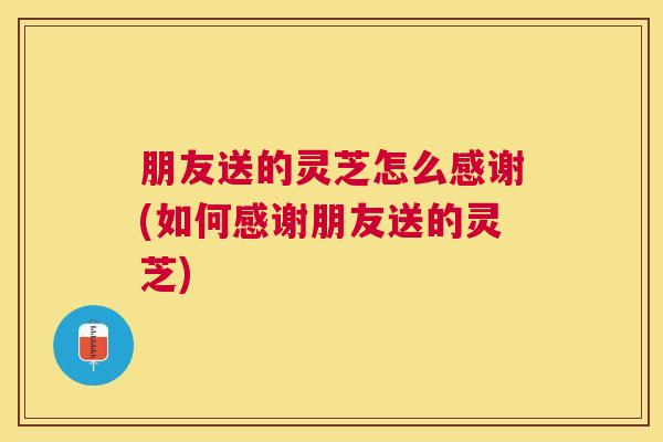 朋友送的灵芝怎么感谢(如何感谢朋友送的灵芝)