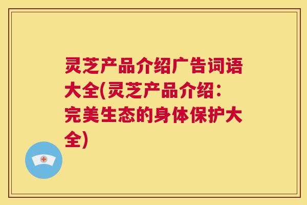 灵芝产品介绍广告词语大全(灵芝产品介绍：完美生态的身体保护大全)