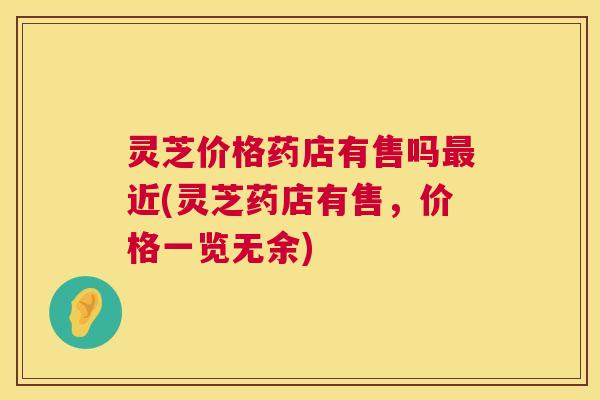 灵芝价格药店有售吗最近(灵芝药店有售，价格一览无余)