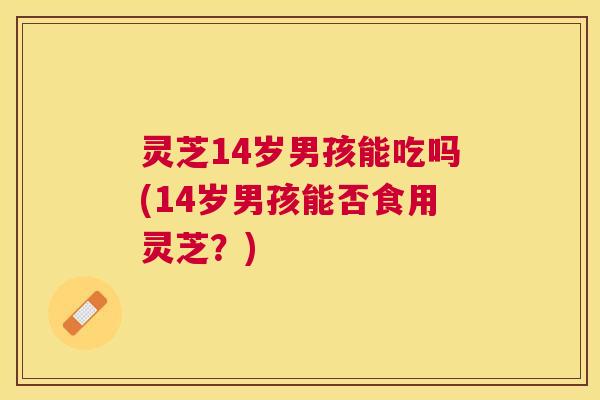 灵芝14岁男孩能吃吗(14岁男孩能否食用灵芝？)