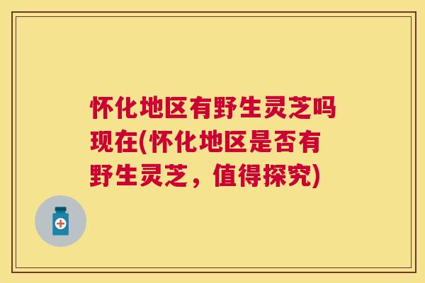 怀化地区有野生灵芝吗现在(怀化地区是否有野生灵芝，值得探究)
