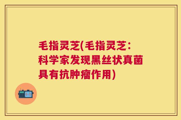 毛指灵芝(毛指灵芝：科学家发现黑丝状真菌具有抗肿瘤作用)