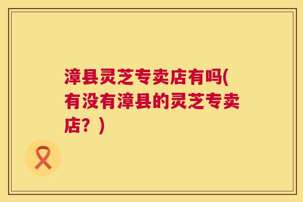 漳县灵芝专卖店有吗(有没有漳县的灵芝专卖店？)